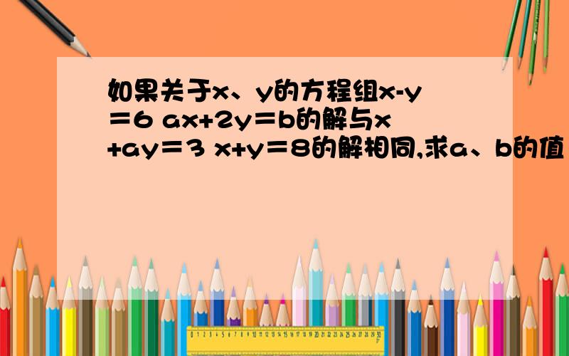 如果关于x、y的方程组x-y＝6 ax+2y＝b的解与x+ay＝3 x+y＝8的解相同,求a、b的值