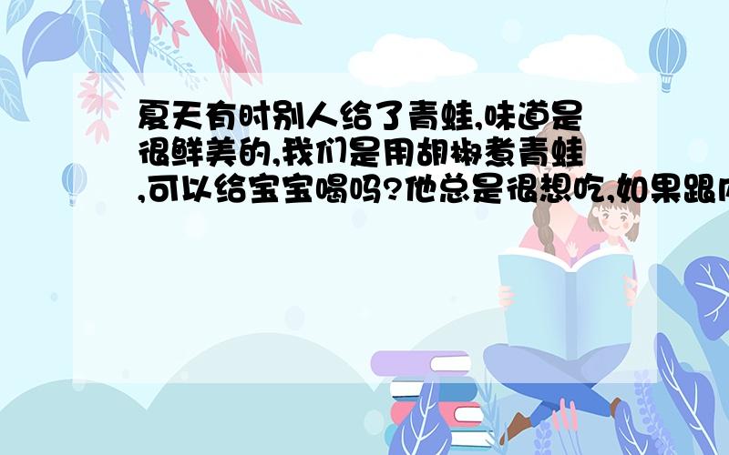 夏天有时别人给了青蛙,味道是很鲜美的,我们是用胡椒煮青蛙,可以给宝宝喝吗?他总是很想吃,如果跟内脏一起煮,但是不吃内脏,只喝汤可以吗?还是不要内脏,只要肉煮就能喝了?