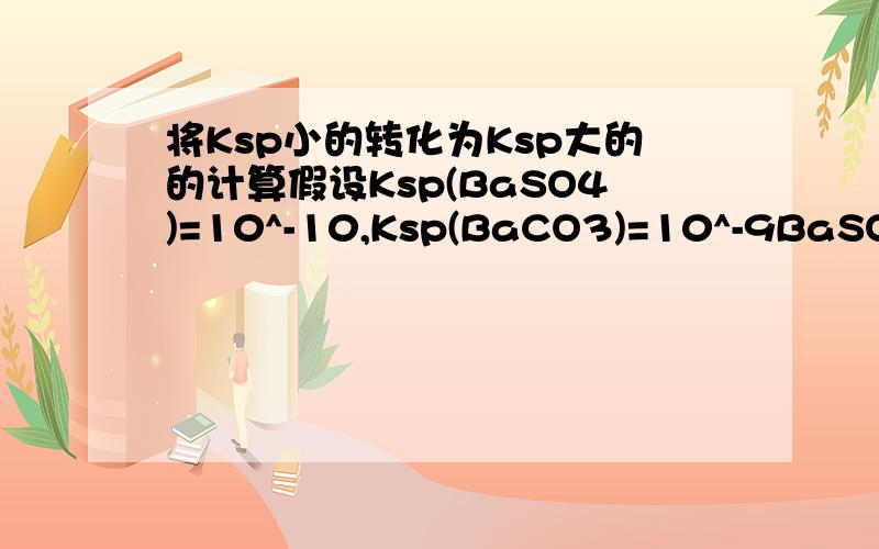 将Ksp小的转化为Ksp大的的计算假设Ksp(BaSO4)=10^-10,Ksp(BaCO3)=10^-9BaSO4__CO3^2-__BaCO3Cba^2+ * Cco3^2-=10^-9计算得Cco3^2-=10^-4所以可已转化,是这样吗?