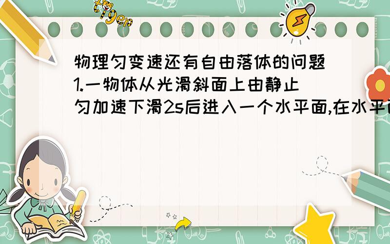 物理匀变速还有自由落体的问题1.一物体从光滑斜面上由静止匀加速下滑2s后进入一个水平面,在水平面上做匀减速运动,经过6s停下来,该物体在斜面上和水平面上的位移之比是?2.物体从静止开