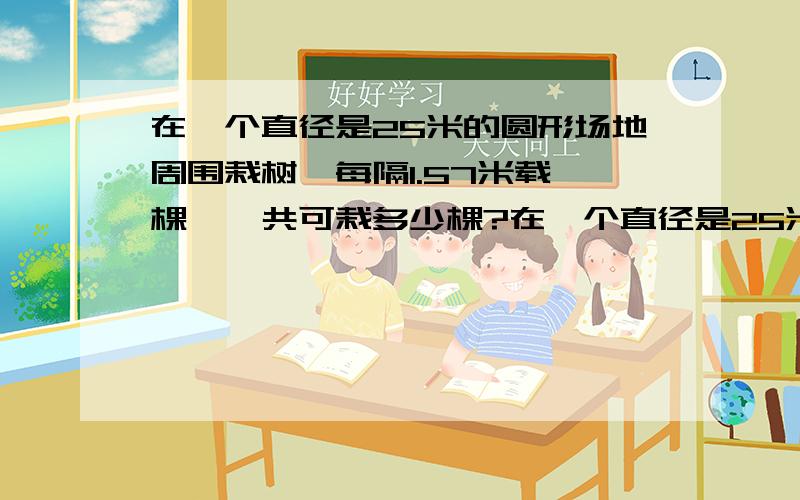 在一个直径是25米的圆形场地周围栽树,每隔1.57米载一棵,一共可栽多少棵?在一个直径是25米的圆形场地周围栽树，每隔1.57米载一棵，一共可栽多少棵？要列式！是50，还是51，还是20？