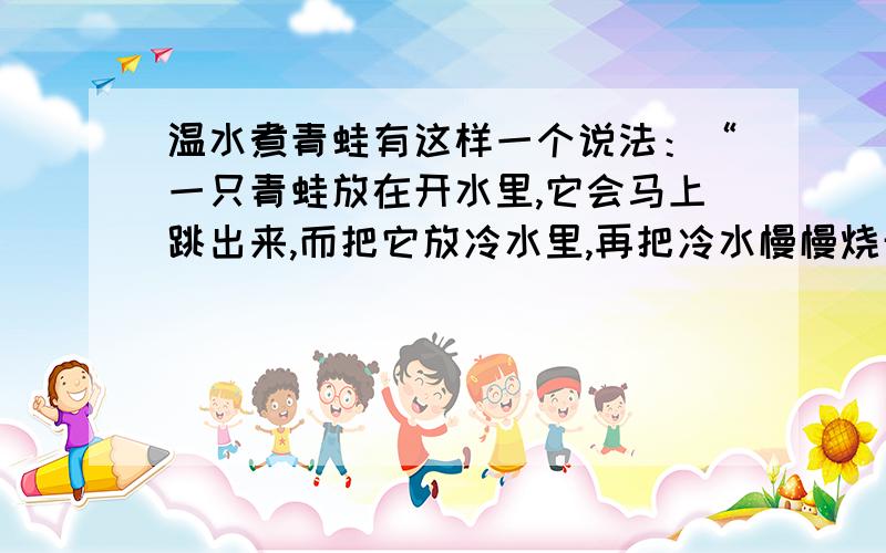 温水煮青蛙有这样一个说法：“一只青蛙放在开水里,它会马上跳出来,而把它放冷水里,再把冷水慢慢烧开,青蛙就会因为察觉的晚,而来不及反应,会被烫死在里边.”请问,这个实验可信么?这个