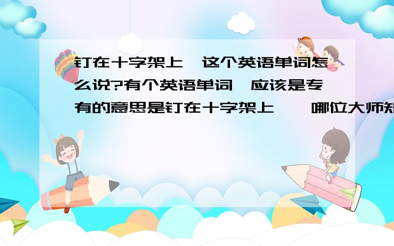 钉在十字架上,这个英语单词怎么说?有个英语单词,应该是专有的意思是钉在十字架上……哪位大师知道这个词?