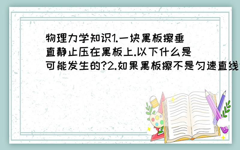 物理力学知识1.一块黑板擦垂直静止压在黑板上.以下什么是可能发生的?2.如果黑板擦不是匀速直线运动状态和静止状态.以下什么是可能发生的?【多选或单选,有可能即可】A.压力大于重力.B.