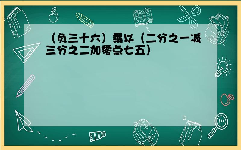 （负三十六）乘以（二分之一减三分之二加零点七五）