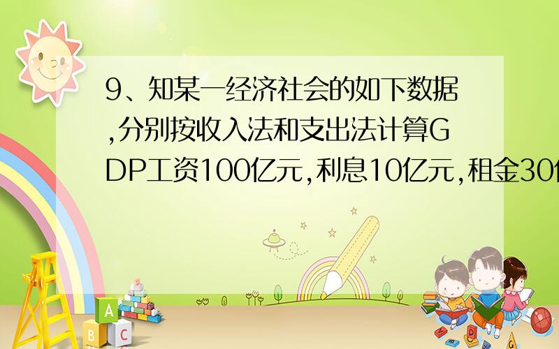 9、知某一经济社会的如下数据,分别按收入法和支出法计算GDP工资100亿元,利息10亿元,租金30亿元.消费支出90亿元,利润30亿元,投资支出60亿元.出口额60亿元,进口额70亿元,政府用于商品的支出30