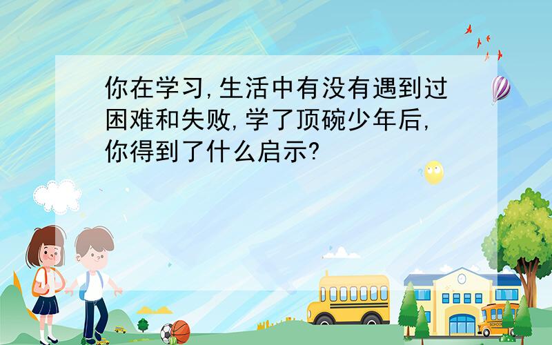 你在学习,生活中有没有遇到过困难和失败,学了顶碗少年后,你得到了什么启示?