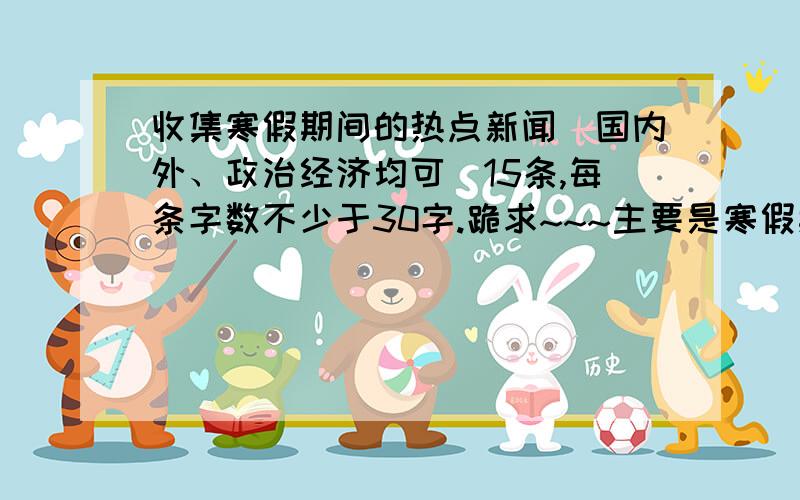 收集寒假期间的热点新闻（国内外、政治经济均可）15条,每条字数不少于30字.跪求~~~主要是寒假期间发生的，寒假快结束叻，可是作业还没写。哭~~~~跪求，谢谢各位~~~