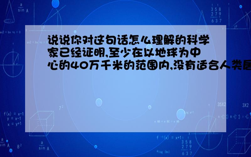 说说你对这句话怎么理解的科学家已经证明,至少在以地球为中心的40万千米的范围内,没有适合人类居住的第二个星球