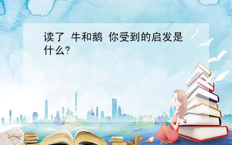 读了 牛和鹅 你受到的启发是什么?