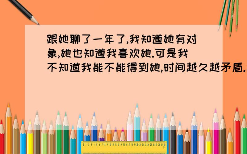 跟她聊了一年了,我知道她有对象,她也知道我喜欢她.可是我不知道我能不能得到她,时间越久越矛盾.期间说过几次喜欢他,心里比较矛盾,不知道是否该继续下去.但是每次问他,她就说我们只是