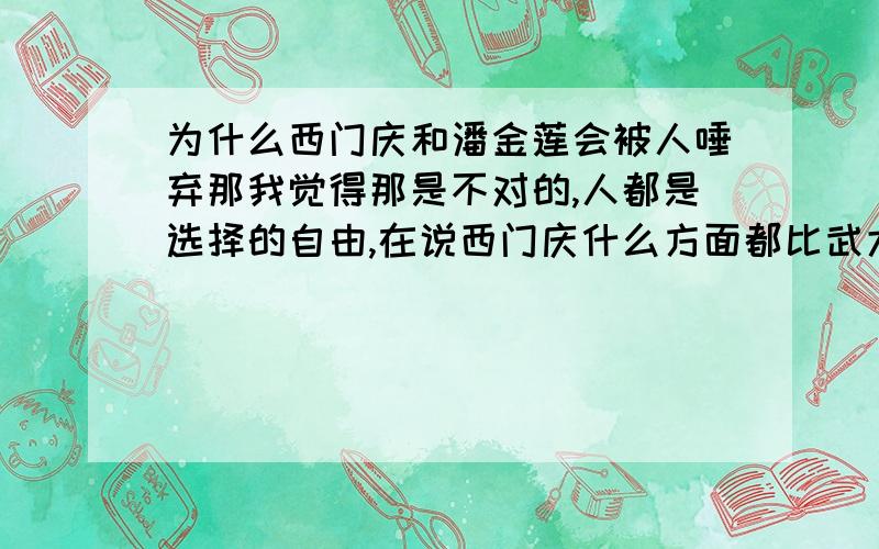 为什么西门庆和潘金莲会被人唾弃那我觉得那是不对的,人都是选择的自由,在说西门庆什么方面都比武大郎优秀啊,所谓我觉得 潘金莲没错,可后人为什么要批评他们那!我觉得 他们做的很对啊