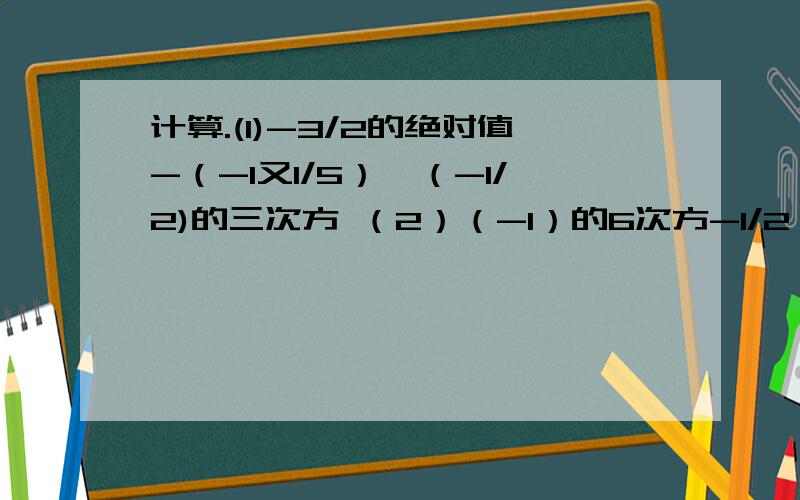 计算.(1)-3/2的绝对值-（-1又1/5）×（-1/2)的三次方 （2）（-1）的6次方-1/2×[-2-（-3）的平方]+1/2（3）（-2）的3次方×0.5-（-1.6）的平方×（-1/4)(4)(-1)的5次方×[-3的平方×（-2/3）的平方-2]×（-3/2)（5