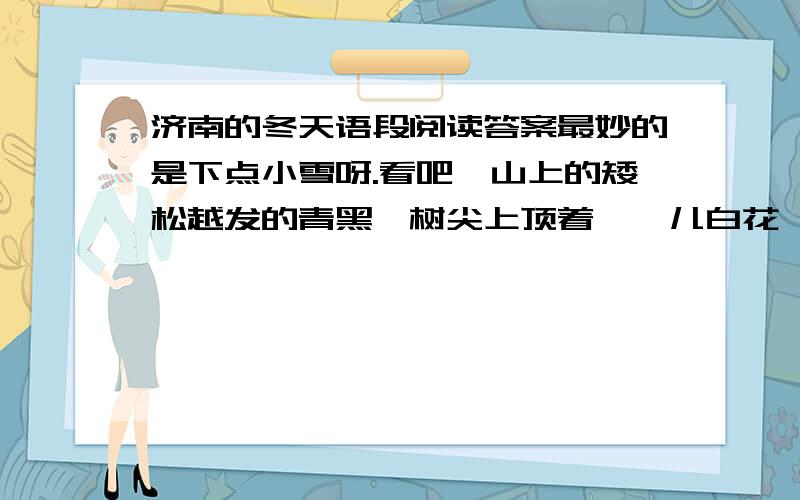 济南的冬天语段阅读答案最妙的是下点小雪呀.看吧,山上的矮松越发的青黑,树尖上顶着一髻儿白花,好像日本看护妇.山尖全白了,给蓝天镶上一道银边.山坡上,有的地方雪厚点儿,有的地方草色