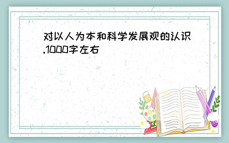 对以人为本和科学发展观的认识.1000字左右