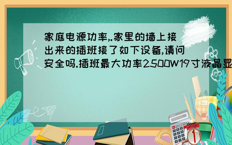 家庭电源功率,.家里的墙上接出来的插班接了如下设备,请问安全吗.插班最大功率2500W19寸液晶显示器 XBOX360 笔记本电脑 小台灯 然后还有一个22寸电视.同时开的话会不会功率火大