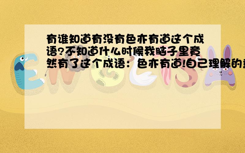 有谁知道有没有色亦有道这个成语?不知道什么时候我脑子里竟然有了这个成语：色亦有道!自己理解的意思是好色也不能胡来.好色也要像做人一样规规矩矩.可我在百度搜索这个成语,竟然没