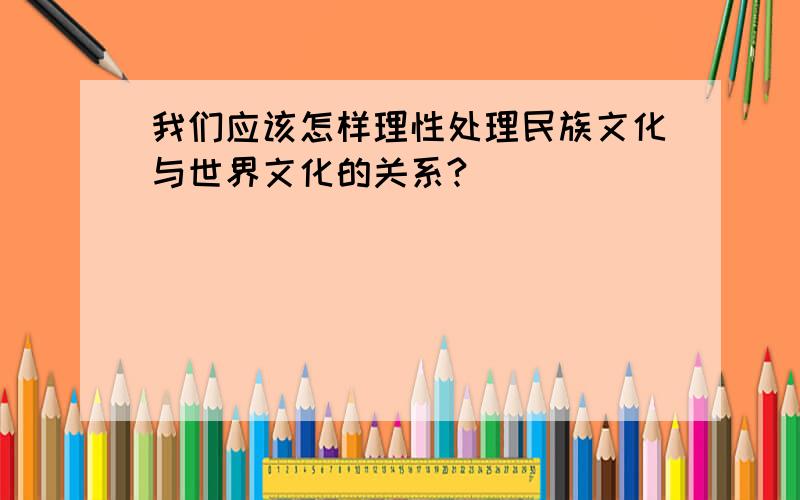 我们应该怎样理性处理民族文化与世界文化的关系?