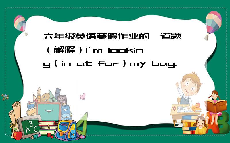 六年级英语寒假作业的一道题 （解释）I’m looking（in at for）my bag.