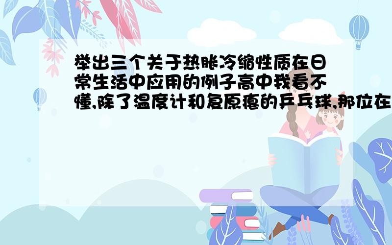 举出三个关于热胀冷缩性质在日常生活中应用的例子高中我看不懂,除了温度计和复原瘪的乒乓球,那位在帮我想一个啊!