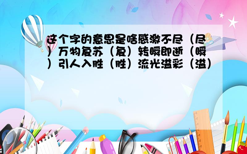 这个字的意思是啥感激不尽（尽）万物复苏（复）转瞬即逝（瞬）引人入胜（胜）流光溢彩（溢）