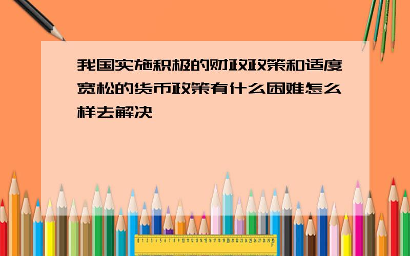 我国实施积极的财政政策和适度宽松的货币政策有什么困难怎么样去解决