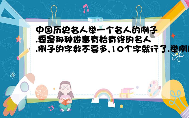 中国历史名人举一个名人的例子.要是那种做事有始有终的名人.例子的字数不要多,10个字就行了.举例的题目也要说出来~`PS.做事要是有始有终的名人!