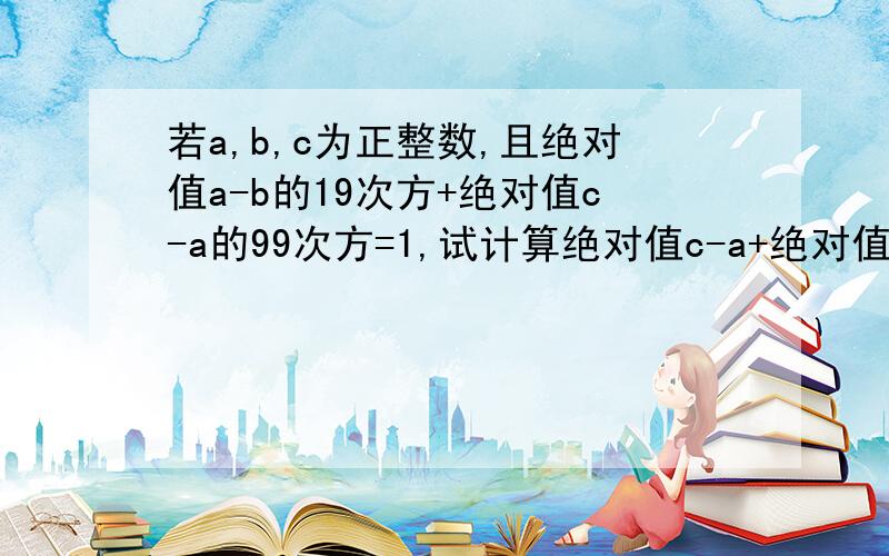 若a,b,c为正整数,且绝对值a-b的19次方+绝对值c-a的99次方=1,试计算绝对值c-a+绝对值a-b+绝对值b-c的值