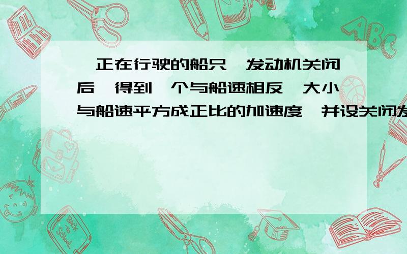 一正在行驶的船只,发动机关闭后,得到一个与船速相反,大小与船速平方成正比的加速度,并设关闭发动机...一正在行驶的船只,发动机关闭后,得到一个与船速相反,大小与船速平方成正比的加速