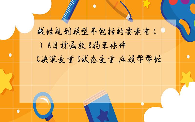 线性规划模型不包括的要素有（） A目标函数 B约束条件 C决策变量 D状态变量 麻烦帮帮忙