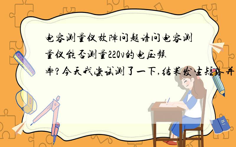 电容测量仪故障问题请问电容测量仪能否测量220v的电压频率?今天我尝试测了一下,结果发生短路并伴有电火花出现.打开保险盖发现保险丝未断装回保险丝但打开电容测量仪后结果发出鸣叫声