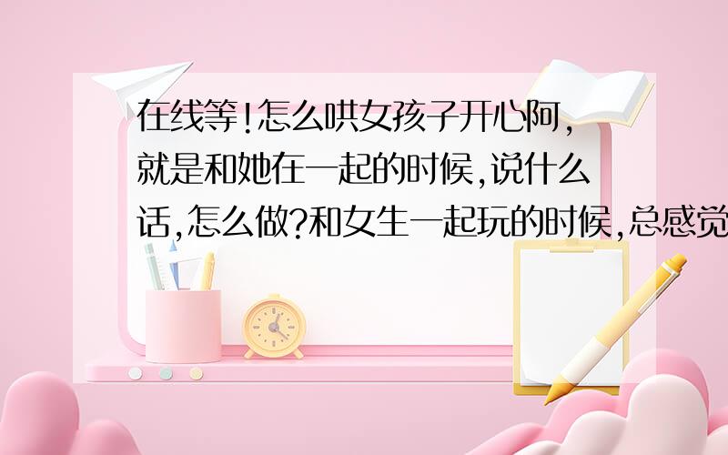 在线等!怎么哄女孩子开心阿,就是和她在一起的时候,说什么话,怎么做?和女生一起玩的时候,总感觉没话说,不知道怎么说她会开心,还有她说话的时候,怎么回答她,是正经一点呢,还是不正经呢?