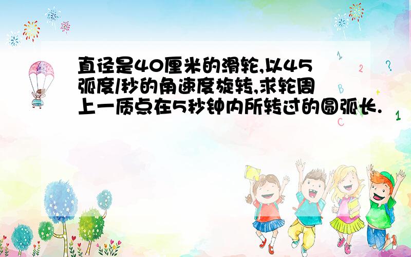 直径是40厘米的滑轮,以45弧度/秒的角速度旋转,求轮周上一质点在5秒钟内所转过的圆弧长.