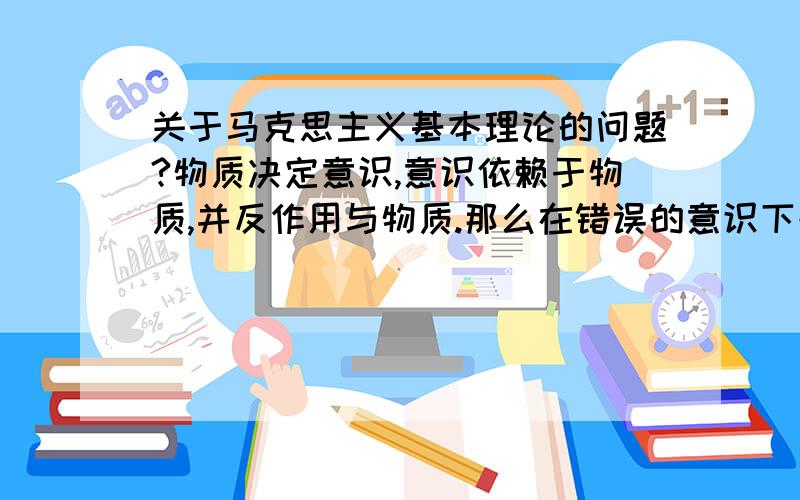 关于马克思主义基本理论的问题?物质决定意识,意识依赖于物质,并反作用与物质.那么在错误的意识下去作用于反作用与物质其结果是什么?最好能举上例子.