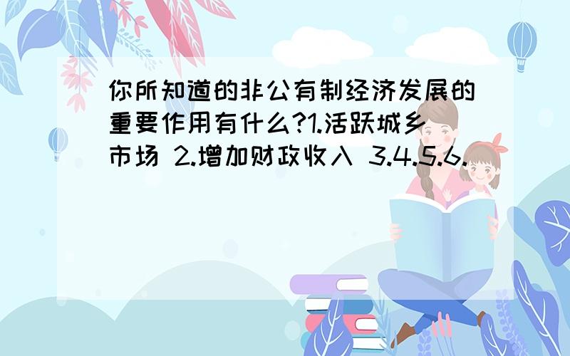 你所知道的非公有制经济发展的重要作用有什么?1.活跃城乡市场 2.增加财政收入 3.4.5.6.