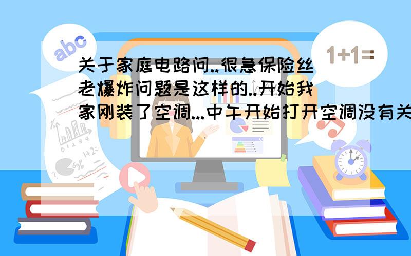 关于家庭电路问..很急保险丝老爆炸问题是这样的..开始我家刚装了空调...中午开始打开空调没有关系.下午的时候打算MP4充电把他插点电线板上。就保险丝断了...我想没有开一点东西..功率不