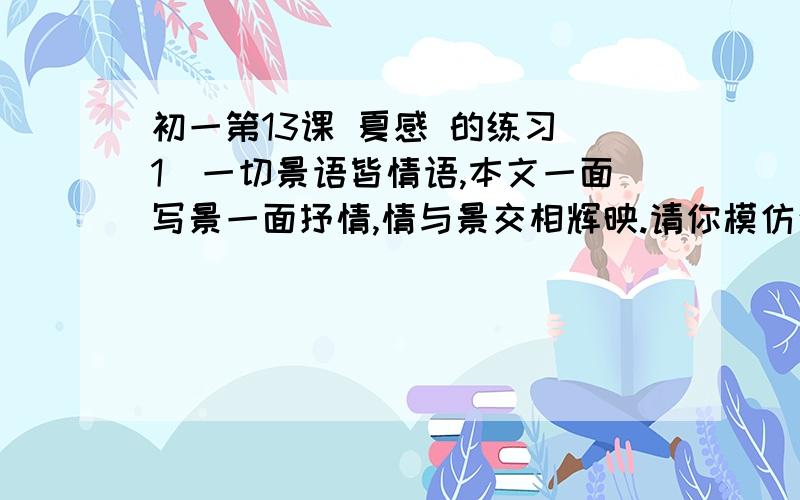 初一第13课 夏感 的练习（1）一切景语皆情语,本文一面写景一面抒情,情与景交相辉映.请你模仿这种手法写一个小片段,100字左右.（2）谈谈你对“距离产生美”的看法.