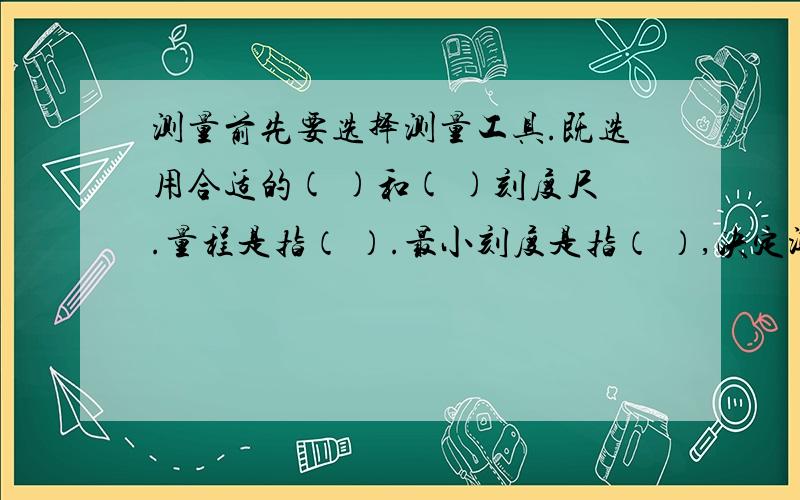 测量前先要选择测量工具.既选用合适的( )和( )刻度尺.量程是指（ ）.最小刻度是指（ ）,决定测量的精确程度的是（ ） 测量的步骤是：1.放正确,既刻度尺与被测物体要（ ）；刻度要对齐,厚