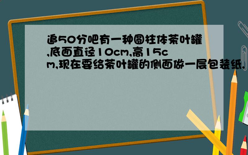 追50分吧有一种圆柱体茶叶罐,底面直径10cm,高15cm,现在要给茶叶罐的侧面做一层包装纸,1平方米包装纸最多可以给几个茶叶盒包装?