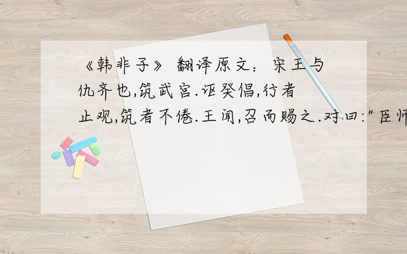 《韩非子》 翻译原文：宋王与仇齐也,筑武宫.讴癸倡,行者止观,筑者不倦.王闻,召而赐之.对曰: