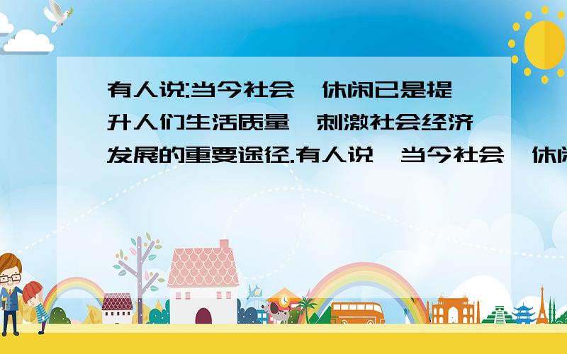 有人说:当今社会,休闲已是提升人们生活质量,刺激社会经济发展的重要途径.有人说,当今社会,休闲已是提升人们生活质量、刺激社会经济发展的重要途径,而梁启超老先生说的“劳作便是公德