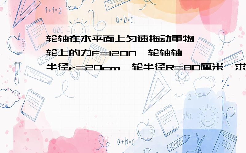 轮轴在水平面上匀速拖动重物,轮上的力F=120N,轮轴轴半径r=20cm,轮半径R=80厘米,求重物所受的摩擦力