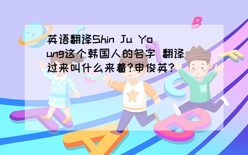 英语翻译Shin Ju Young这个韩国人的名字 翻译过来叫什么来着?申俊英?