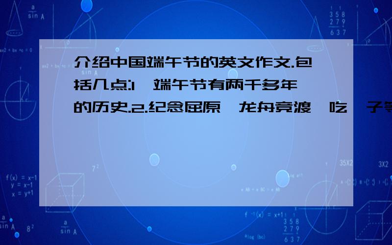 介绍中国端午节的英文作文.包括几点:1,端午节有两千多年的历史.2.纪念屈原,龙舟竞渡,吃粽子等.3.至今仍然是一个隆重的节日.请不要整篇作文,最好附带中文的解释,