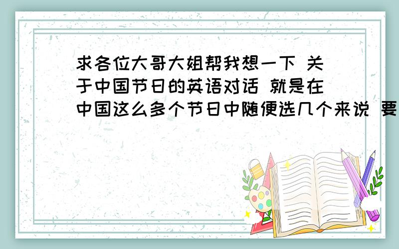 求各位大哥大姐帮我想一下 关于中国节日的英语对话 就是在中国这么多个节日中随便选几个来说 要求是对话形式 对话是关于中国节日的 在对话中要展现中国该节日的特点 有好的答案会加3