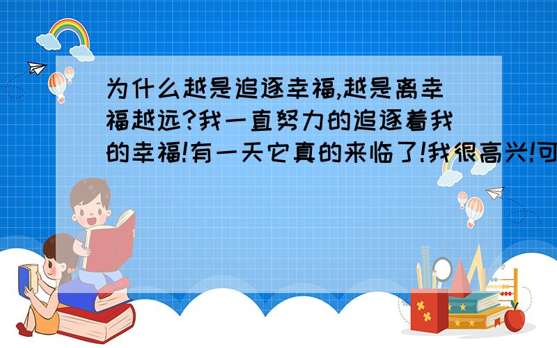 为什么越是追逐幸福,越是离幸福越远?我一直努力的追逐着我的幸福!有一天它真的来临了!我很高兴!可现在它离我有是 那么那么的远!