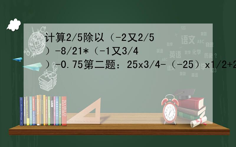 计算2/5除以（-2又2/5）-8/21*（-1又3/4）-0.75第二题：25x3/4-（-25）x1/2+25x（-1/4）第三题：1/【（-2）的平方x0.5的平方-（-2.24）/（-2）的3次方】-1又7/18第四题：-（-1/3）的3次方-【-1+（1-0.2x1又2/3)] /