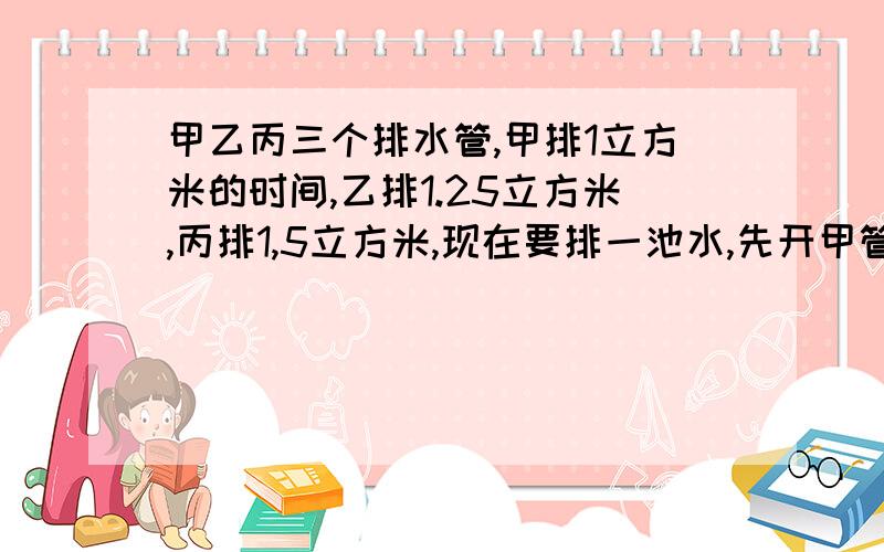 甲乙丙三个排水管,甲排1立方米的时间,乙排1.25立方米,丙排1,5立方米,现在要排一池水,先开甲管,2小时后开乙管,几小时后开丙管?到下午4:00,正好排完,要求各水管排水量相等,甲乙丙三管各开放