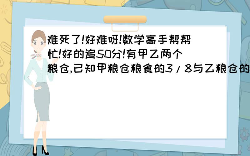 难死了!好难呀!数学高手帮帮忙!好的追50分!有甲乙两个粮仓,已知甲粮仓粮食的3/8与乙粮仓的2/5相等,又知甲仓粮食的1/4比乙仓粮食的1/5多4吨.求甲乙两仓各有粮食多少吨?大家一定要帮忙啊T T55