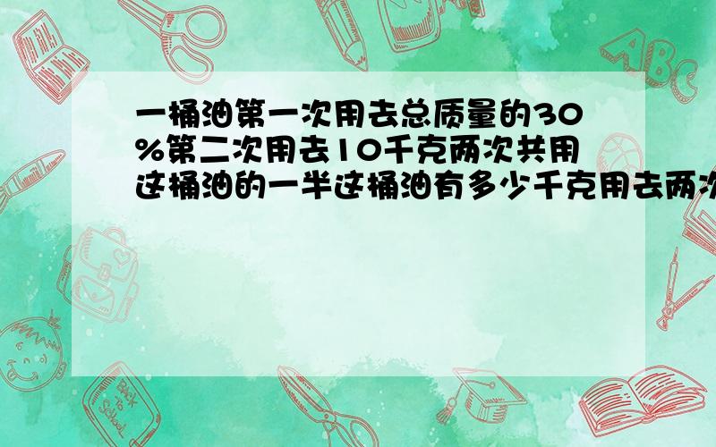 一桶油第一次用去总质量的30%第二次用去10千克两次共用这桶油的一半这桶油有多少千克用去两次后这乘多少千克